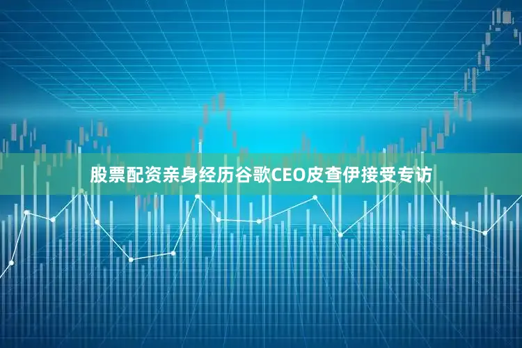 股票配资亲身经历谷歌CEO皮查伊接受专访