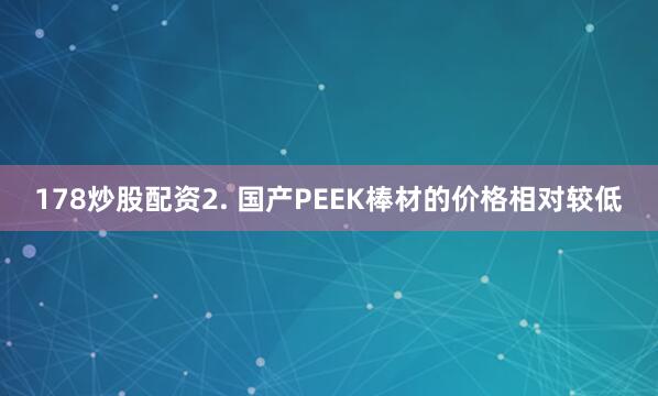 178炒股配资2. 国产PEEK棒材的价格相对较低