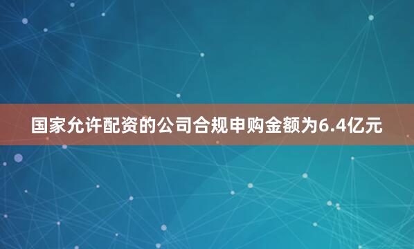 国家允许配资的公司合规申购金额为6.4亿元