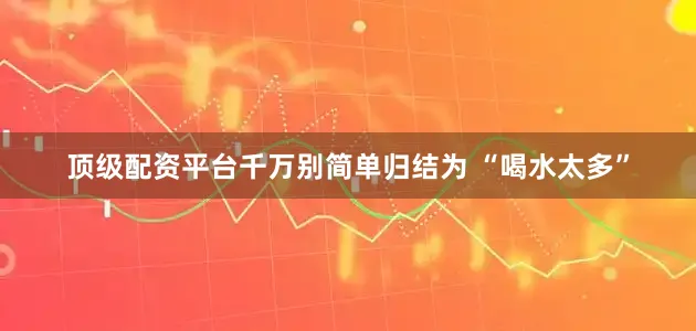 顶级配资平台千万别简单归结为 “喝水太多”