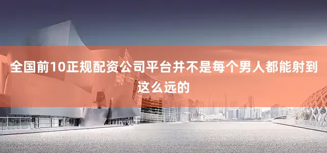 全国前10正规配资公司平台并不是每个男人都能射到这么远的