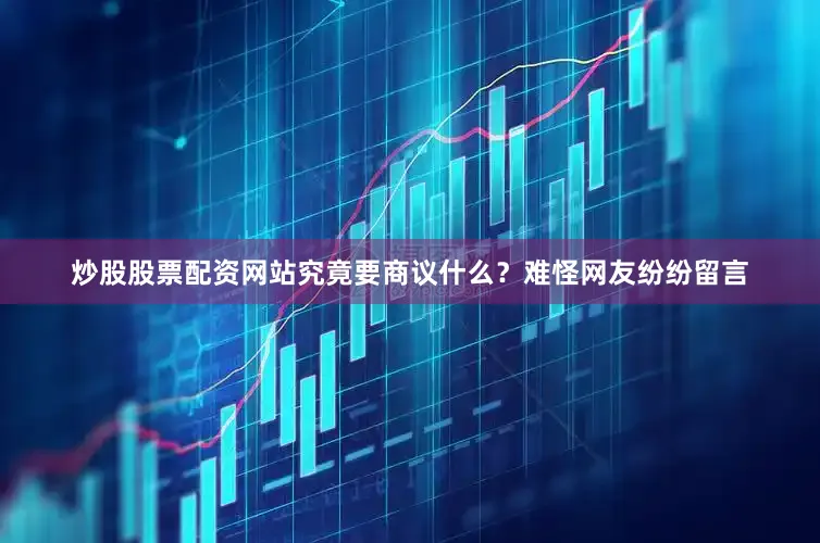 炒股股票配资网站究竟要商议什么？难怪网友纷纷留言