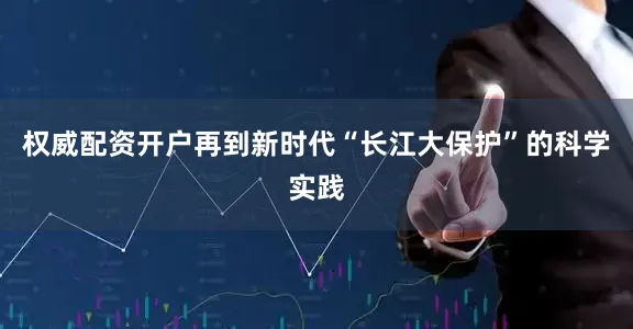 权威配资开户再到新时代“长江大保护”的科学实践