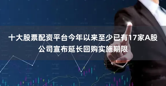 十大股票配资平台今年以来至少已有17家A股公司宣布延长回购实施期限