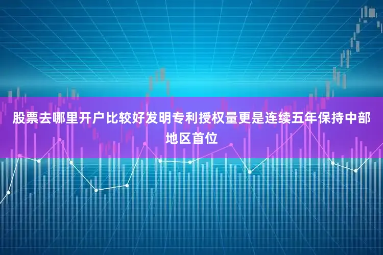 股票去哪里开户比较好发明专利授权量更是连续五年保持中部地区首位