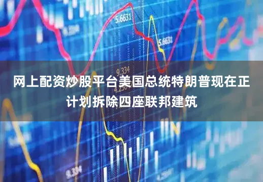网上配资炒股平台美国总统特朗普现在正计划拆除四座联邦建筑