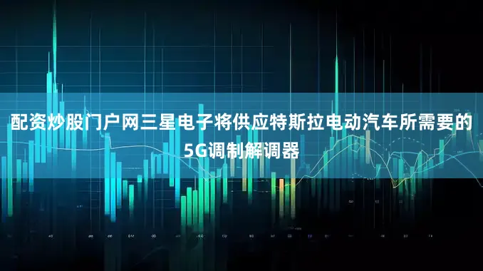 配资炒股门户网三星电子将供应特斯拉电动汽车所需要的5G调制解调器